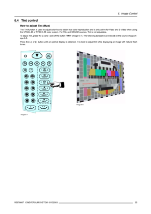 Page 296. Image Control
6.4 Tint control
How to adjust Tint (Hue)
The Tint function is used to adjust color hue to obtain true color reproduction and is only active for Video and S-Video when using
the NTSC4.43 or NTSC 3.58 color system. For PAL and SECAM sources, Tint is not adjustable.
To adjust Tint, press the(+)or(-)side of the button ’TINT’ (image 6-7). The following barscale is overlayed on the source image,im-
age 6-8.
Press the(+)or(-)button until an optimal display is obtained. It is best to adjust...