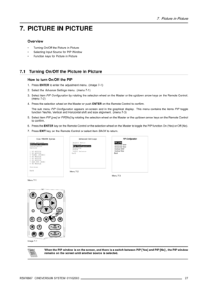 Page 317. Picture in Picture
7. PICTURE IN PICTURE
Overview
• Turning On/Off the Picture in Picture
• Selecting Input Source for PIP Window
• Function keys for Picture in Picture
7.1 Turning On/Off the Picture in Picture
How to turn On/Off the PIP
1. PressENTERto enter the adjustment menu. (image 7-1)
2. Select theAdvance Settingsmenu. (menu 7-1)
3. Select itemPiP Configurationby rotating the selection wheel on the Master or the up/down arrow keys on the Remote Control.
(menu 7-2)
4. Press the selection wheel...