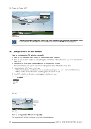 Page 14019. Picture in Picture (PIP)
Image 19-1
Picture in Picture
When a PiP window is on the screen, zapping over inputs change only the PiP window. When the same source
is pressed twice, the selected source becomes the main window and the PiP window disappears.
19.3 Configuration of the PIP Window
How to configure the PIP window manually
1. Select the PIP Configuration menu (Turning On/Off the Picture in Picture, page 135).
2. Select the item you desire to adjust by rotating the jog dial on the Master or the...