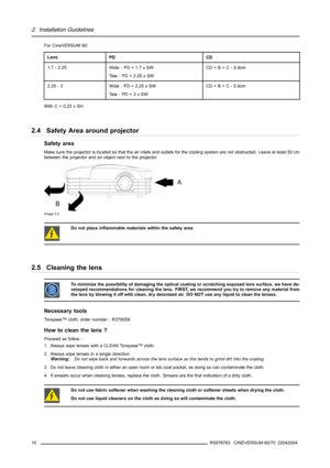 Page 142. Installation Guidelines
For CineVERSUM 60:
LensPDCD
1.7 - 2.25Wide : PD = 1.7 x SW
Tele : PD = 2.25 x SWCD=B+C-5.9cm
2.25 - 3Wide : PD = 2.25 x SW
Te l e : P D = 3 x S WCD=B+C-5.9cm
With C = 0.23 x SH
2.4 Safety Area around projector
Safety area
Make sure the projector is located so that the air inlets and outlets for the cooling system are not obstructed. Leave at least 50 cm
between the projector and an object next to the projector.
A
B
Image 2-2
Do not place inflammable materials within the safety...