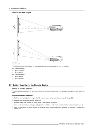 Page 162. Installation Guidelines
Vertical lens shift ranges
A
B
SH
SH
Image 2-4
Vertical lens shift
The distance between the middle of the projected image and the perpendicular line from the projector.
For CineVERSUM 60 :
• A = 0.275 x SH
•B=0.86xSH
For CineVERSUM 70 :
•A=0.24xSH
• B = 0.625 x SH
2.7 Battery Insertion in the Remote Control
Where to find the batteries
The batteries are not placed in the remote control to avoid remote control operation in its package, resulting in a shorter battery life
time....