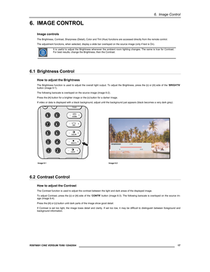 Page 196.  Image Control 
  R5976691 CINE VERSUM 70/60 12042004 
 17 
 
6. IMAGE CONTROL 
Image controls 
The Brightness, Contrast, Sharpness (Detail), Color and Tint (Hue) functions are accessed directly from the remote control. 
The adjustment functions, when selected, display a slide bar overlayed on the source image (only if text is On). 
 It is useful to adjust the Brightness whenever the ambient room lighting changes. The same is true for Contrast. 
For best results, change the Brightness, then the...