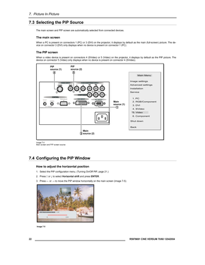 Page 247.  Picture In Picture 
  22 
 R5976691 CINE VERSUM 70/60 12042004 
 
7.3  Selecting the PIP Source 
The main screen and PIP screen are automatically selected from connected devices.  
The main screen 
When a PC is present on connectors 1 (PC) or 3 (DVI) on the projector, it displays by default as the main (full-screen) picture. The de-
vice on connector 3 (DVI) only displays when no device is present on connector 1 (PC).  
The PIP screen 
When a video device is present on connectors 4 (SVideo) or 5...