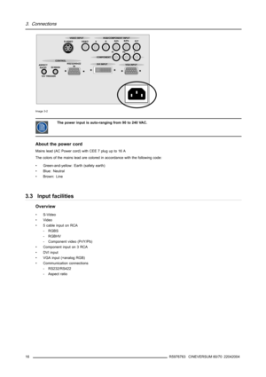 Page 203. Connections
ASPECT
RATIO
12V TRIGGERSCREENS-VIDEO VIDEO VHR/PrB/Pb
G/Y
Pr Pb Y
RS232/RS422
IN CONTROL
DVI INPUT
VGA INPUT COMPONENT VIDEO INPUT RGB/COMPONENT INPUT
Image 3-2
The power input is auto-ranging from 90 to 240 VAC.
About the power cord
Mainslead(ACPowercord)withCEE7plugupto16A
The colors of the mains lead are colored in accordance with the following code:
• Green-and-yellow: Earth (safety earth)
• Blue: Neutral
•Brown:Line
3.3 Input facilities
Overview
•S-Video
• Video
• 5 cable input on...