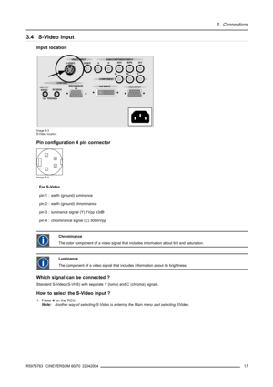 Page 213. Connections
3.4 S-Video input
Input location
ASPECT
RATIO
12V TRIGGERSCREENS-VIDEO VIDEO VHR/PrB/Pb
G/Y
Pr Pb Y
RS232/RS422
IN CONTROL
DVI INPUT
VGA INPUT COMPONENT VIDEO INPUT RGB/COMPONENT INPUT
Image 3-3
S-Video location
Pin configuration 4 pin connector
4
31
2
Image 3-4
For S-Video
pin 1 : earth (ground) luminance
pin 2 : earth (ground) chrominance
pin 3 : luminance signal (Y) 1Vpp ±3dB
pin 4 : chrominance signal (C) 300mVpp
Chrominance
The color component of a video signal that includes...