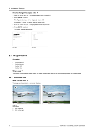 Page 508. Advanced Settings
How to change the aspect ratio ?
1. Push the cursor key↑or↓to highlightAspect Ratio. (menu 8-3)
2. PressENTERto select.
TheAspect ratiomenu will be displayed. (menu 8-4)
An asterisk (*) shows the actual selected aspect ratio.
3. Push the cursor key↑or↓to highlight the desired aspect ratio.
4. PressENTERto select.
The image changes accordingly.
Advanced settings
Aspect Ratio
Position
PiP Configuration
Blanking
Input Balance
Back
Menu 8-3
Aspect ratio
* 16:9
4:3
5:4
2.35
1.88
1.78...