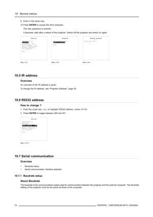 Page 7810. Service menus
9. Enter in the same way.
10.PressENTERto accept this third character.
The new password is entered.
It becomes valid after a reboot of the projector. Switch off the projector and switch on again.
Service
Identification
Password
IR address : 000
RS232 address : 000
Serial communication
Thermal diagnosis
I2C diagnosis
Back
Menu 10-7
Password
Use password : Yes
Modify password
Back
Menu 10-8
Modify password
Enter new value :
0
Menu 10-9
10.5 IR address
Overview
An overview of the IR...