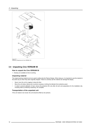 Page 223. Unpacking
Image 3-5
Unpacking, Repacking the Cine VERSUM 120
3.4 Unpacking Cine VERSUM 50
How to unpack the Cine VERSUM 50
1. Drawing not available at time of printing.
Unpacking material
The original packing material can be re-used to safely ship the Plasma Display. When doing so, it is important to use the material in
the same way as when they were originally shipped. Failure to correctly use the material can damage the display.
• Never move the unit by ragging it along the floor.
• Move the unit...
