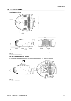 Page 274. Dimensions
4.3 Cine VERSUM 120
Outside dimensions
Air inlet
Cable entrance
315 mm
[12.40 inches]
315 mm 
[12.40 inches] 160 mm
[6.30 inches]
691.7 mm
[27.23 inches]217.2 mm
[8.55 inches]
257 mm
[10.12] 25 mm
[0.98 inches]
605.2 mm
[23.83 inches]
225 mm 
[8.86 inches]225 mm
[8.86 inches]
Air outlet
450 mm
[17.72 inches]
Image 4-8
Outside dimensions Cine VERSUM 120
Air In-/Outlet for projector cooling
In order to ensure proper projector cooling, do not block the provided air In- and Outlets of the...