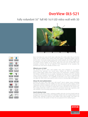 Page 1OverView OLS­521
Fully redundant 50” full HD 16:9 LED video wall with 3D
Barco's OverView OLS series LED­lit video walls bring 3D to video walls. They are the firstchoice  for  16:9  mission­critical  control  rooms  that  require  a  guaranteed  uptime  and  theneed to show stereoscopic images (using active shutter glasses). The modules’ high levelof  redundancy,  not  only  of  the  individual  LEDs,  but  also  of  the  LEDs'  power  supplies  andeven  inputs, ensures  nothing  can  go  wrong,...