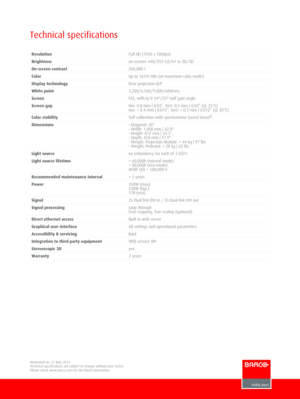 Page 2 Technical specifications
ResolutionFull HD (1920 x 1080px)
Brightnesson­screen: 440/355 Cd/m² in 2D/3D
On­screen contrast560,000:1
ColorUp to 165% EBU (at maximum color mode)
Display technologyRear projection DLP
White point3,200/6,500/9,600/arbitrary
ScreenFXS, with H/V 34°/33° half gain angle
Screen gapHor: 0.8 mm | 0.03”, Vert. 0.5 mm | 0.02” (@ 25°C)Hor:  5 years
Power350W (max)230W (typ.)170 (eco)
Signal2x Dual link DVI in / 2x Dual link DVI out
Signal processingLoop throughFree cropping, free...