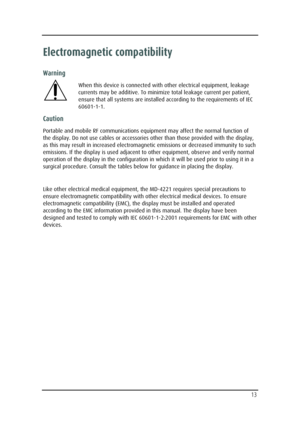 Page 13  
 
  13 
Electromagnetic compatibility 
Warning 
When this device is connected with other electrical equipment, leakage 
currents may be additive. To minimize total leakage current per patient, 
ensure that all systems are installed according to the requirements of IEC 
60601-1-1. 
Caution 
Portable and mobile RF communications equipment may affect the normal function of 
the display. Do not use cables or accessories other than those provided with the display, 
as this may result in increased...