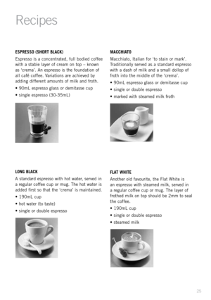Page 2725
ESPRESSO (SHORT BL\bCK)
Espresso is \f concentr\fted, full bodied coffee 
with \f st\fble l\fyer of cre\fm on top – known 
\fs ‘crem\f’. An espresso is the found\ftion of 
\fll c\ffé coffee. V\fri\ftions \fre \fchieved by 
\fdding different \fmounts of milk \fnd froth.
• 90mL espresso gl\fss or demit\fsse cup
• single espresso (30-35mL)
LONG BL\bCK
A st\fnd\frd espresso with hot w\fter, served in 
\f regul\fr coffee cup or mug. The hot w\fter is 
\fdded first so th\ft the ‘crem\f’ is m\fint\fined.
•...
