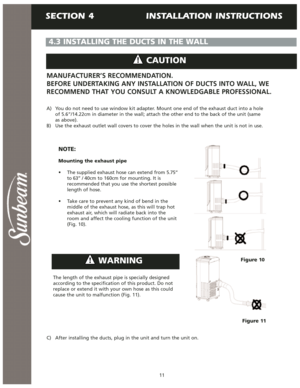 Page 12SECTION 4                INSTALLATION INSTRUCTIONS
11
4.3 INSTALLING THE DUCTS IN THE WALL
Figure 11 A) You do not need to use window kit adapter. Mount one end of the exhaust duct into a hole
of 5.6”/14.22cm in diameter in the wall; attach the other end to the back of the unit (same 
as above).
B)  Use the exhaust outlet wall covers to cover the holes in the wall when the unit is not in use.
NOTE:
Mounting the exhaust pipe
• The supplied exhaust hose can extend from 5.75”
to 63” / 40cm to 160cm for...