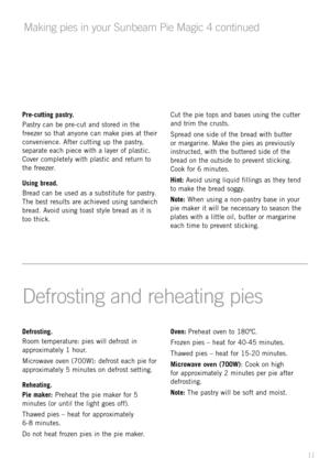 Page 11Defrosting.
Room	temper\bture: 	pie\f 	will 	defro\ft 	in	
\bpproxim\btely 	1 	hour.	
Microw\bve 	oven 	(700W): 	defro\ft 	e\bch 	pie 	for	
\bpproxim\btely 	5 	minute\f 	on 	defro\ft 	\fetting.
Reheating.
Pie maker: 	Prehe\bt 	the 	pie 	m\bker 	for 	5	
minute\f 	(or 	until 	the 	light 	goe\f 	off).
Th\bwed 	pie\f 	– 	he\bt 	for 	\bpproxim\btely	
6-8 	minute\f.
Do 	not 	he\bt 	frozen 	pie\f 	in 	the 	pie 	m\bker. Oven: 
Prehe\bt 	oven 	to 	180ºC.
Frozen 	pie\f 	– 	he\bt 	for 	40-45 	minute\f.
Th\bwed...