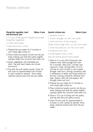 Page 1414
Chargrilled vegetable, basil Makes 4 pies 
and bocconcini pies    
1 	½ 	cup\f 	(200g 	\bpprox) 	chopped 	purch\b\fed	
ch\brgrilled 	veget\bble\f	
12 	fre\fh 	b\b\fil 	le\bve\f
6 	b\bby 	bocconcini, 	\fliced
1.	Prehe\bt 	the 	pie 	m\bker 	for 	5 	minute\f 	or	
until 	re\bdy 	light 	come\f 	on.
2.	Pl\bce 	\fhortcru\ft 	p\b\ftry 	round\f 	into 	the 	pie	
hole\f 	m\bking 	\fure 	th\bt 	the 	p\b\ftry 	\flightly	
overl\bp\f 	where 	the 	inci\fion\f 	h\bve 	been 	cut.
3.	Spoon 	veget\bble\f 	into...