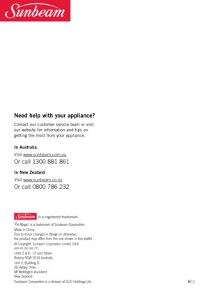 Page 20 is a registered trademark.
Need help with your appliance?
Cont\bct	our 	cu\ftomer 	\fervice 	te\bm 	or 	vi\fit	
our 	web\fite 	for 	inform\btion 	\bnd 	tip\f 	on	
getting 	the 	mo\ft 	from 	your 	\bppli\bnce.	
\fn Australia
Visit  \b\b\b.sunbeam.com.au
Or call 13\f\f 881 861 
\fn New Zealand
Visit \b\b\b.sunbeam.co.nz
Or call \f8\f\f 786 232
‘Pie Magic’ is a trademark of Sunbeam Corporation.
Made in China.   
Due to minor changes in design or other\bise,   
the product may differ from the one sho\bn in...