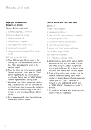 Page 1816
Recipes continued
Aspara\bus and Beans with 
Crispy Bacon Crumbs
Serves: 4-6 as a side dish
2 bunches asparagus, trimmed
150g green beans, trimmed
1 tablespoon olive oil
2 rashers bacon, chopped
1 cup roughly torn Italian bread
2 cloves garlic, crushed
1 tablespoon finely chopped fresh parsley leaves
Salt and pepper, to taste
1.  Place 360mls \fater (2 rice cups) in the 
cooking pan. Place the steamer basket on 
top.  Place asparagus and beans in the 
steamer basket.
2.  Place the lid on top of the...