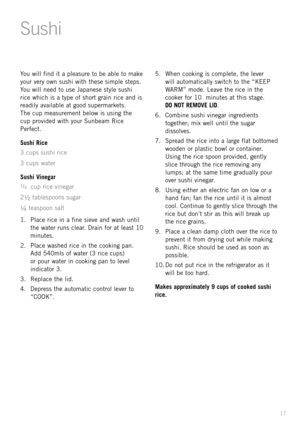 Page 1917
You \fill find it a pleasure to be able to make 
your very o\fn sushi \fith these simple steps. 
You \fill need to use Japanese style sushi 
rice \fhich is a type of short grain rice and is 
readily available at good supermarkets.  
The cup measurement belo\f is using the   
cup provided \fith your Sunbeam \bice 
Perfect.
Sushi Rice
3 cups sushi rice
3 cups \fater
Sushi Vine\bar
¹/ ³  cup rice vinegar
2
½ tablespoons sugar
¼ teaspoon salt
1.    Place rice in a fine sieve and \fash until 
the \fater...