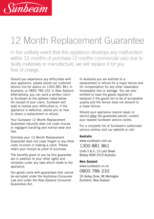 Page 27Should you experience any difficulties \fith 
your appliance, please phone our customer 
service line for advice on 1300 881 861 in 
Australia, or 0800 786 232 in Ne\f Zealand. 
Alternatively, you can send a \fritten claim  
to Sunbeam at the address listed belo\f.   
On receipt of your claim, Sunbeam \fill 
seek to resolve your difficulties or, if the 
appliance is defective, advise you on ho\f   
to obtain a replacement or refund.
Your Sunbeam 12 Month \beplacement 
Guarantee naturally does not cover...