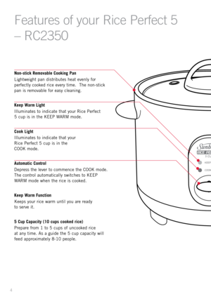Page 64
Fe\ftures of your Rice Perfect 5 
– RC2350
Non-stick Removable Cookin\b Pan
Light\feight pan distributes heat evenly for 
perfectly cooked rice every time.  The non-stick 
pan is removable for easy cleaning. 
Keep Warm Li\bht
Illuminates to indicate that your \bice Perfect  
5 cup is in the KEEP WA\bM mode. 
Cook Li\bht
Illuminates to indicate that your   
\bice Perfect 5 cup is in the   
COOK mode. 
Automatic Control
Depress the lever to commence the COOK mode.  
The control automatically s\fitches to...