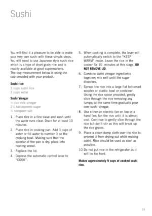 Page 2119
You will find it a pleasure to be able to make
your very own sushi with these simple steps.
You will need to use Japanese style sushi rice
which is a type of short grain rice and is
readily available at good supermarkets. 
The cup measurement below is using the 
cup provided with your product.
Sushi rice
3 cups sushi rice
3 cups water
Sushi Vinegar
1/3cup rice vinegar
21/2tablespoons sugar1/4teaspoon salt
1. Place rice in a fine sieve and wash until
the water runs clear. Drain for at least 10...