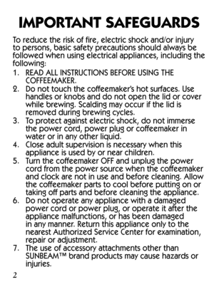 Page 2IMPORTANT SAFEGUARDS
To reduce the risk of fire, electric shock and/or injury 
to persons, basic safety precautions should always be 
followed when using electrical appliances, including the 
following:
1. READ ALL INSTRUCTIONS BEFORE USING THE 
COFFEEMAKER.
2.  Do not touch the coffeemaker’s hot surfaces. Use 
handles or knobs and do not open the lid or cover 
while brewing. Scalding may occur if the lid is 
removed during brewing cycles.
3.  To protect against electric shock, do not immerse 
the power...