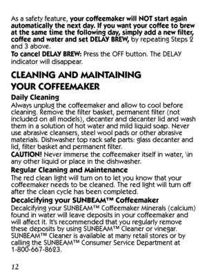 Page 121213
As a safety feature, your coffeemaker will NOT start again 
automatically the next day. If you want your coffee to brew 
at the same time the following day, simply add a new filter, 
coffee and water and set DELAY BREW, by repeating Steps 2 
and 3 above.
To cancel DELAY BREW: Press the OFF button. The DELAY 
indicator will disappear.
CLEANING AND MAINTAINING  
YOUR COFFEEMAKER
Daily Cleaning
Always unplug the coffeemaker and allow to cool before 
cleaning. Remove the filter basket, permanent filter...
