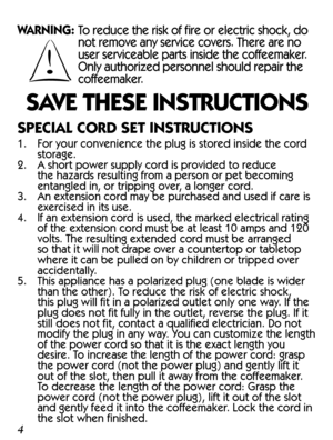 Page 4WARNING:  To reduce the risk of fire or electric shock, do 
not remove any service covers. There are no 
user serviceable parts inside the coffeemaker. 
Only authorized personnel should repair the 
coffeemaker.
SAVE THESE INSTRUCTIONS
SPECIAL CORD SET INSTRUCTIONS
1.  For your convenience the plug is stored inside the cord 
storage.
2.  A short power supply cord is provided to reduce 
the hazards resulting from a person or pet becoming 
entangled in, or tripping over, a longer cord.
3.  An extension cord...