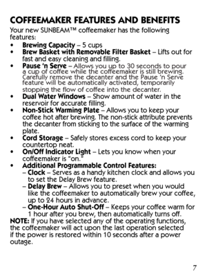 Page 7SUNBEAM™ Brand 
4-Cup Permanent 
FilterSUNBEAM™ Brand 
4-Cup Basket-Style  Paper Filters Coffee Scoop
a.  
Delay Brew Button
b.   Set Delay Button
c.   Hour Button
d.   Minute Button
e.   Clock Display
f.   On Button
g.   Off Button
h.   On Indicator Light
6
7
7 Control Panel
Coffeemaker Extras
(not included with all models)
TM
8
9
10
COFFEEMAKER FEATURES AND BENEFITS
Your new SUNBEAM™ coffeemaker has the following 
features:
•   Brewing Capacity – 5 cups
•  Brew Basket with Removable Filter Basket –...