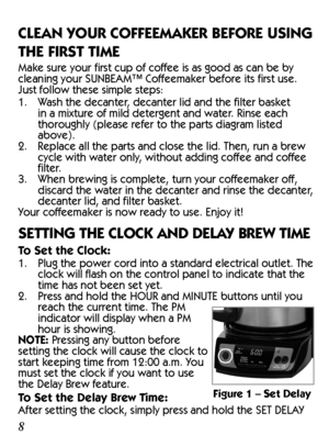 Page 889
CLEAN YOUR COFFEEMAKER BEFORE USING 
THE FIRST TIME
Make sure your first cup of coffee is as good as can be by 
cleaning your SUNBEAM™ Coffeemaker before its first use. 
Just follow these simple steps:
1.  Wash the decanter, decanter lid and the filter basket 
in a mixture of mild detergent and water. Rinse each 
thoroughly (please refer to the parts diagram listed 
above).
2.  Replace all the parts and close the lid. Then, run a brew 
cycle with water only, without adding coffee and coffee 
filter....