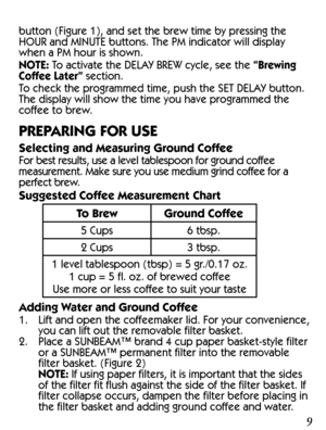 Page 989
CLEAN YOUR COFFEEMAKER BEFORE USING 
THE FIRST TIME
Make sure your first cup of coffee is as good as can be by 
cleaning your SUNBEAM™ Coffeemaker before its first use. 
Just follow these simple steps:
1.  Wash the decanter, decanter lid and the filter basket 
in a mixture of mild detergent and water. Rinse each 
thoroughly (please refer to the parts diagram listed 
above).
2.  Replace all the parts and close the lid. Then, run a brew 
cycle with water only, without adding coffee and coffee 
filter....
