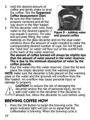 Page 103. Add the desired amount of 
coffee and gently shake to level 
the coffee. See the Suggested 
Coffee Measurement Chart.
4.  Be sure the filter basket is 
properly centered and all the 
way down in the filter basket.
5.  Fill the decanter with cold, fresh 
water to the desired capacity (1 
cup equals 5 ounces). For easy 
and accurate filling, the water 
markings on the glass decanter and on the dual water 
windows show the amount of water needed to make the 
corresponding desired number of cups. Do not...