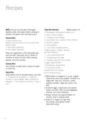 Page 1614
NOTE: Ensure rice has been thoroughly
washed under cold water before cooking to
prevent rice grains from sticking to pan.
Coconut Rice
4 cups Jasmine rice
400ml coconut cream or lite coconut milk
600ml water
1 tbsp sugar (optional)
2 lime leaves (optional)
Place all ingredients in the removable pan
and mix well. Cook with lid on. Allow 10
minutes on warm function after cooking.
Approx. time 30 minutes.
Savoury Rice
Use chicken or beef stock in place of water
to cook rice.
Spicy Rice
Cook saffron rice...