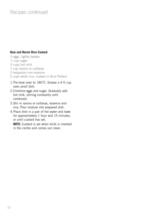 Page 2018
Rum and Raisin Rice Custard
3 eggs, lightly beaten
1/2cup sugar
3 cups hot milk
1 cup raisins or sultanas
2 teaspoons rum essence 
2 cups white rice, cooked in Rice Perfect 
1. Pre-heat oven to 180¡C. Grease a 4-5 cup
oven proof dish.
2. Combine eggs and sugar. Gradually add
hot milk, stirring constantly until
combined.
3. Stir in raisins or sultanas, essence and
rice. Pour mixture into prepared dish.
4. Place dish in a pan of hot water and bake
for approximately 1 hour and 15 minutes, 
or until...