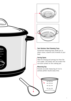 Page 53
Twin Stainless Steel Steaming Trays.
Convenient steaming trays allows you to
retain colour, vitamins and minerals of your
food. 
Serving Spoon.
Ideal for stirring and serving rice from the
rice cooker. The plastic will not scratch the
non-stick surface on the cooking pan.
Measuring Cup.
Ensures accurate measuring of rice to
achieve perfect results every time. 