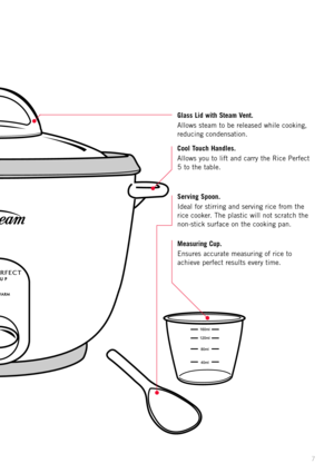 Page 97
Glass Lid with Steam Vent.
Allows steam to be released while cooking,
reducing condensation.
Cool Touch Handles.
Allows you to lift and carry the Rice Perfect
5 to the table.
Serving Spoon.
Ideal for stirring and serving rice from the
rice cooker. The plastic will not scratch the
non-stick surface on the cooking pan.
Measuring Cup.
Ensures accurate measuring of rice to
achieve perfect results every time. 