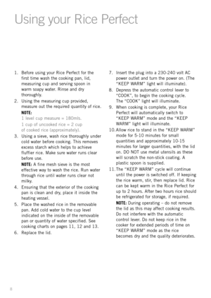 Page 101. Before using your Rice Perfect for the
first time wash the cooking pan, lid,
measuring cup and serving spoon in
warm soapy water. Rinse and dry
thoroughly.
2. Using the measuring cup provided,
measure out the required quantity of rice.
NOTE: 
1 level cup measure = 180mls.
1 cup of uncooked rice = 2 cup 
of cooked rice (approximately).
3. Using a sieve, wash rice thoroughly under
cold water before cooking. This removes
excess starch which helps to achieve
fluffier rice. Make sure water runs clear...
