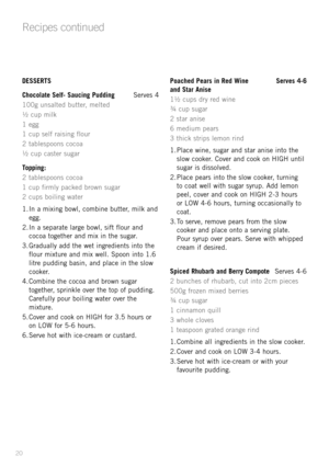 Page 22
DESSERTS
Chocolate Self- Saucing Pudding Serves 4
100g unsalted butter, melted
½ cup milk
1 egg
1 cup self raising flour
2 tablespoons cocoa
½ cup caster sugar
Topping:
2 tablespoons cocoa
1 cup firmly packed brown sugar
2 cups boiling water
1. In a mixing bowl, combine butter, milk and 
egg.
2. In a separate large bowl, sift flour and  cocoa together and mix in the sugar.
3. Gradually add the wet ingredients into the  flour mixture and mix well. Spoon into 1.6 
litre pudding basin, and place in the...