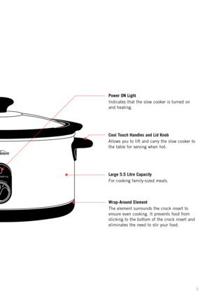 Page 5
3

�����������������
����������������

3
Power ON Light
Indicates that the slow cooker is turned on 
and heating.
Cool Touch Handles and Lid Knob
Allows you to lift and carry the slow cooker
  to 
the table for serving when hot.
Large 5.5 Litre Capacity
For cooking family-sized meals.
Wrap-Around Element
The element surrounds the crock insert to 
ensure even cooking. It prevents food from 
sticking to the bottom of the crock insert and 
eliminates the need to stir your food. 