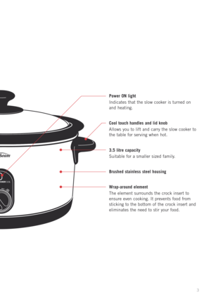 Page 5
3
3
Power ON light
Indicates	that 	the 	slow 	cooker	
is 	turned 	on	
and 	heating.
Cool touch handles and lid knob
Allows 	you 	to 	lift 	and 	carry 	the 	slow 	cooker	
to	
the 	table 	for 	serving 	when 	hot.
3.5 litre capacity
Suitable 	for 	a 	smaller 	sized 	family.
Brushed stainless steel housing
Wrap-around element
The 	element 	surrounds 	the 	crock 	insert 	to	
ensure 	even 	cooking. 	It 	prevents 	food 	from	
sticking 	to 	the 	bottom 	of 	the 	crock 	insert 	and	
eliminates 	the 	need 	to...