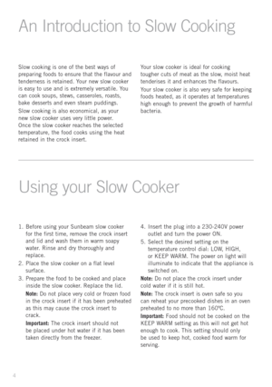 Page 6
Slow	cooking 	is 	one 	of 	the 	best 	ways 	of	
preparing 	foods 	to 	ensure 	that 	the 	flavour 	and	
tenderness 	is 	retained. 	Your 	new 	slow 	cooker	
is 	easy 	to 	use 	and 	is 	extremely 	versatile. 	You	
can 	cook 	soups, 	stews, 	casseroles, 	roasts,	
bake 	desserts 	and 	even 	steam 	puddings.
Slow 	cooking 	is 	also 	economical, 	as 	your	
new	
slow 	cooker 	uses 	very 	little 	power.	
Once 	the 	slow 	cooker
	
reaches 	the 	selected	
temperature, 	the 	food 	cooks 	using 	the 	heat	
retained...