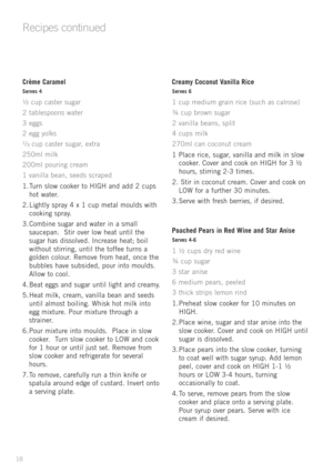 Page 2018
Crème Caramel
Serves 4
½	cup	 caster	 sugar
2 	tablespoons	 water
3 	eggs
2 	egg	 yolks
¹/ ³	
cup	 caster	 sugar,	extra
250ml	 milk
200ml	 pouring	 cream
1 	vanilla	 bean,	seeds	 scraped
1.	Turn	 slow	cooker	 to	HIGH	 and	add	2	cups 	
hot	 water.
2.	Lightly	 spray	4	x 	1 	cup	 metal	 moulds	 with	
cooking	 spray.
3.	Combine	 sugar	and	water	 in	a	small 	
saucepan.		 Stir	over	 low	heat	 until	 the	
sugar	 has	dissolved.	 Increase	heat;	boil	
without	 stirring,	 until	the	toffee	 turns	a	
golden...
