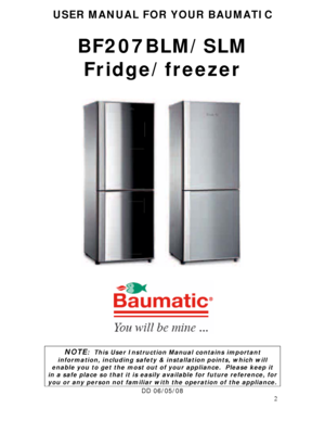 Page 2 
2
USER MANUAL FOR YOUR BAUMATIC 
 
BF207BLM/SLM 
Fridge/freezer 
 
 
 
 
 
 
 
 
 
 
 
 
 
 
 
 
 
 
 
 
 
 
NOTE:  This User Instruction Manual contains important 
information, including safety & installation points, which will 
enable you to get the most out of your appliance.  Please keep it 
in a safe place so that it is easily available for future reference, for 
you or any person not familiar with the operation of the appliance. 
DD 06/05/08 
 