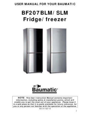 Page 2 
2
USER MANUAL FOR YOUR BAUMATIC 
 
BF207BLM/SLM 
Fridge/freezer 
 
 
 
 
 
 
 
 
 
 
 
 
 
 
 
 
 
 
 
 
 
 
NOTE:  This User Instruction Manual contains important 
information, including safety & installation points, which will 
enable you to get the most out of your appliance.  Please keep it 
in a safe place so that it is easily available for future reference, for 
you or any person not familiar with the operation of the appliance. 
DD 01/02/12 
 