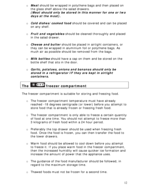 Page 12 
12 o Meat should be wrapped in polythene bags and then placed on 
the glass shelf above the salad drawers. 
(Meat should only be stored in this manner for one or two 
days at the most). 
 
o Cold dishes/cooked food should be covered and can be placed 
on any shelf. 
 
o Fruit and vegetables should be cleaned thoroughly and placed 
in the salad drawer. 
 
o Cheese and butter should be placed in airtight containers, or 
they can be wrapped in aluminium foil or polythene bags. As 
much air as possible...