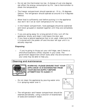 Page 15 
15 o Do not set the thermostat too low. A change of just one degree 
can effect the energy consumption by 5%. Use a thermometer to 
check the temperature. 
  
o The freezer compartment should operate at -15 to -18 degrees 
Celsius. The refrigerator should operate at around 3 to 4 degrees 
Celsius.  
 
o Allow food to sufficiently cool before putting it in the appliance 
(but don’t let it sit at room temperature for too long). 
  
o In the freezer compartment, food packages should be scattered 
and...