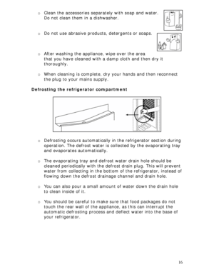 Page 16 
16  
o Clean the accessories separately with soap and water. 
Do not clean them in a dishwasher.  
 
 
o Do not use abrasive products, detergents or soaps.  
 
 
 
o After washing the appliance, wipe over the area 
that you have cleaned with a damp cloth and then dry it 
thoroughly. 
 
o When cleaning is complete, dry your hands and then reconnect 
the plug to your mains supply. 
 
Defrosting the refrigerator compartment 
 
 
 
 
 
 
 
 
 
o Defrosting occurs automatically in the refrigerator section...