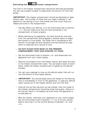 Page 17 
17 Defrosting the 
 freezer compartment 
 
The frost in the freezer compartment should be removed periodically. 
You can use a plastic scraper to keep down the amount of frost that 
builds. 
 
IMPORTANT: The freezer compartment should be defrosted at least 
twice a year. The number of times that you need to defrost it, will 
depend on the setting of your thermostat and how much food you 
freeze and store in the compartment. 
 
o The day before you defrost, turn the thermostat dial to position 
, this...