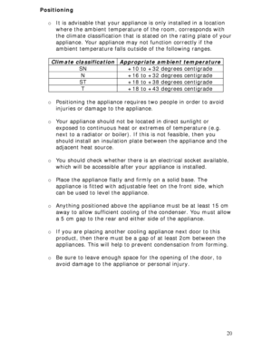 Page 20 
20 Positioning 
 
o It is advisable that your appliance is only installed in a location 
where the ambient temperature of the room, corresponds with 
the climate classification that is stated on the rating plate of your 
appliance. Your appliance may not function correctly if the 
ambient temperature falls outside of the following ranges. 
 
Climate classification
 Appropriate ambient temperature 
SN  +10 to +32 degrees centigrade 
N  +16 to +32 degrees centigrade 
ST  +18 to +38 degrees centigrade 
T...